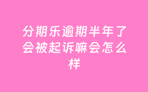 分期乐逾期半年了会被起诉嘛会怎么样