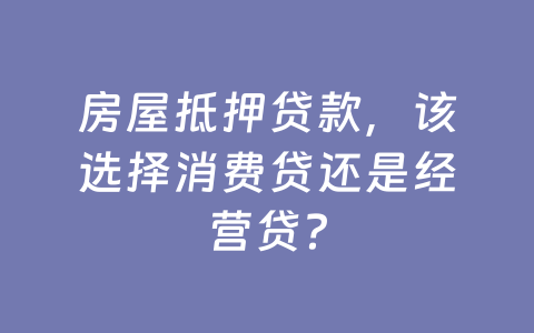 房屋抵押贷款，该选择消费贷还是经营贷？