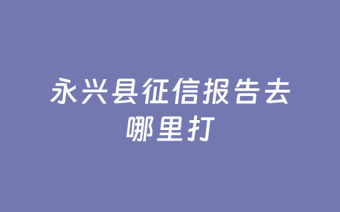 永兴县征信报告去哪里打