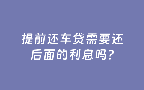 提前还车贷需要还后面的利息吗？
