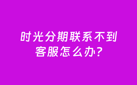 时光分期联系不到客服怎么办？