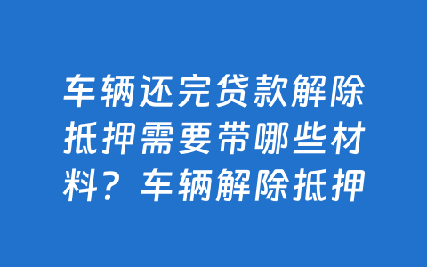 车辆还完贷款解除抵押需要带哪些材料?车辆解除抵押流程怎么办?