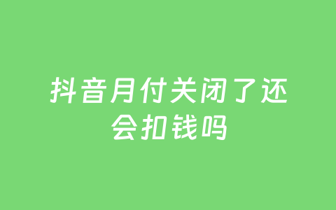 抖音月付关闭了还会扣钱吗
