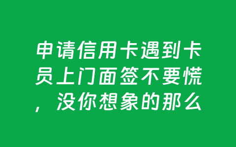 申请信用卡遇到卡员上门面签不要慌,没你想象的那么复杂
