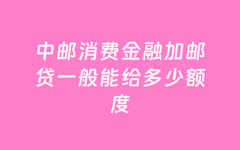 中邮消费金融加邮贷一般能给多少额度
