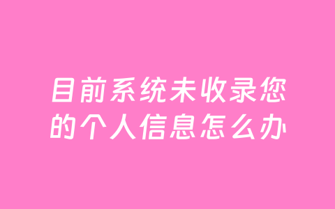 目前系统未收录您的个人信息怎么办