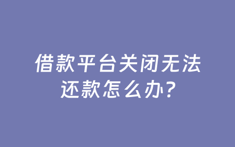 借款平台关闭无法还款怎么办？
