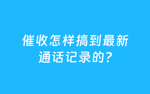 催收怎样搞到最新通话记录的?