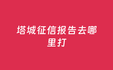 塔城征信报告去哪里打