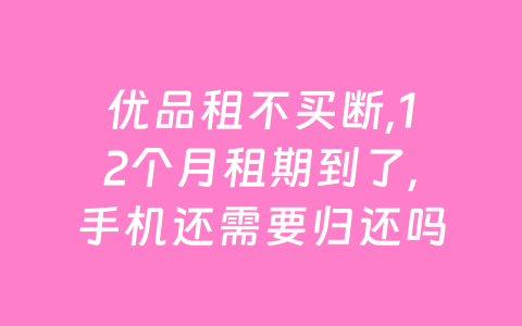 优品租不买断,12个月租期到了,手机还需要归还吗