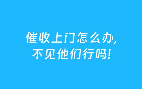 催收上门怎么办,不见他们行吗!